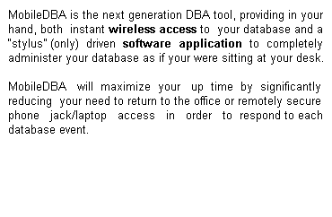Mobile-DBA is the next generation DBA tool, providing in your hand, both instant wireless access to your database and a “stylus” (only) driven software application to completely administer your database as if your were sitting at your desk.  Mobile-DBA will maximize your up time by significantly reducing your need to return to the office or remotely secure phone jack/laptop access in order to respond to each database event.